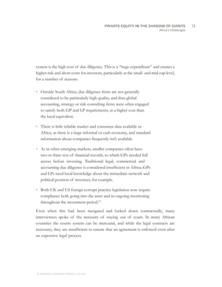 Africa’s Challenges
system is the high cost of due diligence. This is a “huge expenditure” and creates a
higher risk and abort costs for investors, particularly at the small- and mid-cap level,
for a number of reasons:
•	 Outside South Africa, due diligence firms are not generally
considered to be particularly high quality, and thus global
accounting, strategy or risk-consulting firms were often engaged
to satisfy both GP and LP requirements, at a higher cost than
the local equivalent.
•	 There is little reliable market and consumer data available in
Africa, as there is a large informal or cash economy, and standard
information about companies frequently isn’t available.
•	 As in other emerging markets, smaller companies often have
two or three sets of financial records, to which GPs needed full
access before investing. Traditional legal, commercial and
accounting due diligence is considered insufficient in Africa; GPs
and LPs need local knowledge about the immediate network and
political position of investees, for example.
•	 Both UK and US foreign corrupt practice legislation now require
compliance both going into the asset and in ongoing monitoring
throughout the investment period.10
Even when this had been navigated and locked down contractually, many
interviewees spoke of the necessity of staying out of court. In many African
countries the courts system can be mercurial, and while the legal contracts are
necessary, they are insufficient to ensure that an agreement is enforced even after
an expensive legal process.
		13
© MONITOR COMPANY GROUP, L.P. 2011
PRIVATE EQUITY IN THE SHADOW OF GIANTS
 