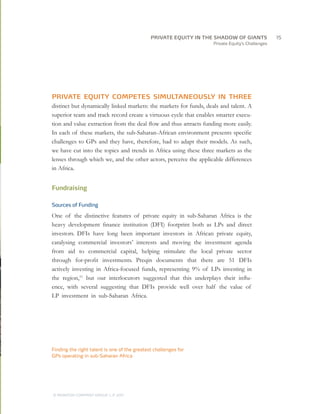 Private Equity’s Challenges
PRIVATE EQUITY COMPETES SIMULTANEOUSLY IN THREE
distinct but dynamically linked markets: the markets for funds, deals and talent. A
superior team and track record create a virtuous cycle that enables smarter execu-
tion and value extraction from the deal flow and thus attracts funding more easily.
In each of these markets, the sub-Saharan-African environment presents specific
challenges to GPs and they have, therefore, had to adapt their models. As such,
we have cut into the topics and trends in Africa using these three markets as the
lenses through which we, and the other actors, perceive the applicable differences
in Africa.
Fundraising
Sources of Funding
One of the distinctive features of private equity in sub-Saharan Africa is the
heavy development finance institution (DFI) footprint both as LPs and direct
investors. DFIs have long been important investors in African private equity,
catalysing commercial investors’ interests and moving the investment agenda
from aid to commercial capital, helping stimulate the local private sector
through for-profit investments. Preqin documents that there are 51 DFIs
actively investing in Africa-focused funds, representing 9% of LPs investing in
the region,11
but our interlocutors suggested that this underplays their influ-
ence, with several suggesting that DFIs provide well over half the value of
LP investment in sub-Saharan Africa.
Finding the right talent is one of the greatest challenges for
GPs operating in sub-Saharan Africa
		15
© MONITOR COMPANY GROUP, L.P. 2011
PRIVATE EQUITY IN THE SHADOW OF GIANTS
 