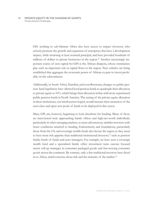 Private Equity’s Challenges
GPs working in sub-Saharan Africa also have access to impact investors, who
actively promote the growth and expansion of enterprises that have a development
impact, while returning at least nominal principal, and have provided hundreds of
millions of dollars to private businesses in the region.12
Another increasingly im-
portant source of new capital for GPs is the African diaspora, whose remittances
play such an important role in capital flows to the region. New vehicles are being
established that aggregate the economic power of African ex-pats to invest profit-
ably on the subcontinent.
Additionally, in South Africa, Namibia, and soon Botswana, changes to public pen-
sion fund legislation have allowed local pension funds to quadruple their allocation
to private equity to 10%, which brings their allocation in line with more experienced
public pension funds in North America. The raising of the private equity allocation
in these institutions, our interlocutors hoped, would increase their awareness of the
asset class and open new pools of funds to be deployed in this sector.
Many GPs are, however, beginning to look elsewhere for funding. Many of those
we interviewed were approaching family offices and high-net-worth individuals,
particularly in other emerging markets, as more adventurous, nimbler investors with
fewer conditions attached to funding. Endowments and foundations, particularly
those from the US, and sovereign wealth funds also favour the region as they seem
to have more risk appetite than traditional institutional investors,13
such as pension
funds, funds of funds and asset managers. For example, we have seen a sovereign
wealth fund and a specialised family office investment team execute focused
sector roll-up strategies in consumer packaged goods and fast-moving consumer
goods across the continent. By contrast, only a few traditional investors have dived
in to Africa, amid concerns about risk and the maturity of the market.14
16	
© MONITOR COMPANY GROUP, L.P. 2011
PRIVATE EQUITY IN THE SHADOW OF GIANTS
 