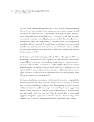 Private Equity’s Challenges
All these trends affect fund managers equally in other markets, but in sub-Saharan
Africa, this has been amplified by the macro stereotypes about political risk and
corruption, and the nascent state of the industry outside of South Africa. The risks,
many stakeholders in the region believe, are “overhyped”; while there are some
examples of potentially harmful legislation, such as Black Economic Empower-
ment in South Africa and Indigenisation in Zimbabwe, nearly all our respondents
argued that risk isn’t necessarily that much higher in Africa than anywhere else and
some have the track record to prove it: one of our interlocutors’ firms is stated to
never have lost or written off an entire asset in Africa due to country risk since the
firm’s inception in 1948.16
Fundraising is particularly challenging for South African GPs at present. DFIs are
less willing to invest in South Africa, because it is now considered a mid-income
country. Moreover, given the current political situation there is a greater risk premi-
um placed on South Africa by investors in London and New York, yet the returns
and GDP growth rate are lower. However, given South Africa’s dominance over the
region’s GDP, its market depth and the comparative sophistication of its private
equity industry, it is “difficult to deploy $200 million in Africa while ignoring South
African investment opportunities entirely”.
On balance, fundraising constraints in sub-Saharan Africa may be easing; globally,
Preqin’s most recent LP survey found that investors are “not investing at the same
pace as in the years before the downturn, [but] the number of investors looking to
make commitments is steadily improving”. Moreover, Preqin’s survey suggests that
LPs are looking for returns of 200 basis points over the market; as African equities
have performed poorly this year (see Figure 2), several GPs we interviewed
suggested that private equity was an attractive option to those seeking African
exposure (and to harness African growth) but with substantially higher returns.
18	
© MONITOR COMPANY GROUP, L.P. 2011
PRIVATE EQUITY IN THE SHADOW OF GIANTS
 
