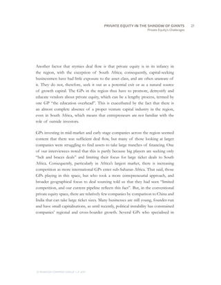 Private Equity’s Challenges
Another factor that stymies deal flow is that private equity is in its infancy in
the region, with the exception of South Africa; consequently, capital-seeking
businessmen have had little exposure to the asset class, and are often unaware of
it. They do not, therefore, seek it out as a potential exit or as a natural source
of growth capital. The GPs in the region thus have to promote, demystify and
educate vendors about private equity, which can be a lengthy process, termed by
one GP “the education overhead”. This is exacerbated by the fact that there is
an almost complete absence of a proper venture capital industry in the region,
even in South Africa, which means that entrepreneurs are not familiar with the
role of outside investors.
GPs investing in mid-market and early-stage companies across the region seemed
content that there was sufficient deal flow, but many of those looking at larger
companies were struggling to find assets to take large tranches of financing. One
of our interviewees noted that this is partly because big players are seeking only
“belt and braces deals” and limiting their focus for large ticket deals to South
Africa. Consequently, particularly in Africa’s largest market, there is increasing
competition as more international GPs enter sub-Saharan Africa. That said, those
GPs playing in this space, but who took a more entrepreneurial approach, and
broader geographical focus to deal sourcing told us that they had seen “limited
competition, and our current pipeline reflects this fact”. But, in the conventional
private equity space, there are relatively few companies by comparison to China and
India that can take large ticket sizes. Many businesses are still young, founder-run
and have small capitalisations, as until recently, political instability has constrained
companies’ regional and cross-boarder growth. Several GPs who specialised in
		21
© MONITOR COMPANY GROUP, L.P. 2011
PRIVATE EQUITY IN THE SHADOW OF GIANTS
 