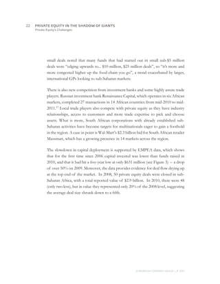 Private Equity’s Challenges
small deals noted that many funds that had started out in small sub-$5 million
deals were “edging upwards to... $10 million, $25 million deals”, so “it’s more and
more congested higher up the food chain you go”, a trend exacerbated by larger,
international GPs looking to sub-Saharan markets.
There is also new competition from investment banks and some highly astute trade
players. Russian investment bank Renaissance Capital, which operates in six African
markets, completed 27 transactions in 14 African countries from mid-2010 to mid-
2011.17
Local trade players also compete with private equity as they have industry
relationships, access to customers and more trade expertise to pick and choose
assets. What is more, South African corporations with already established sub-
Saharan activities have become targets for multinationals eager to gain a foothold
in the region. A case in point is Wal-Mart’s $2.3 billion bid for South African retailer
Massmart, which has a growing presence in 14 markets across the region.
The slowdown in capital deployment is supported by EMPEA data, which shows
that for the first time since 2006 capital invested was lower than funds raised in
2010, and that it had hit a five-year low at only $631 million (see Figure 3)  – a drop
of over 50% on 2009. Moreover, the data provides evidence for deal flow drying up
at the top end of the market. In 2008, 50 private equity deals were closed in sub-
Saharan Africa, with a total reported value of $2.9 billion. In 2010, there were 48
(only two less), but in value they represented only 20% of the 2008 level, suggesting
the average deal size shrunk down to a fifth.
22	
© MONITOR COMPANY GROUP, L.P. 2011
PRIVATE EQUITY IN THE SHADOW OF GIANTS
 
