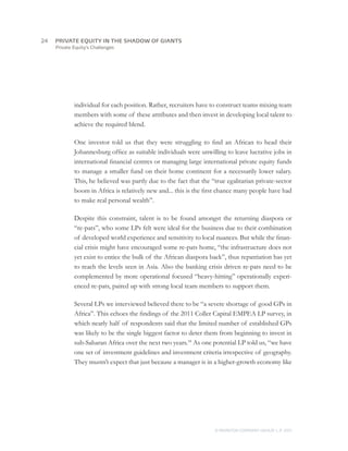 Private Equity’s Challenges
individual for each position. Rather, recruiters have to construct teams mixing team
members with some of these attributes and then invest in developing local talent to
achieve the required blend.
One investor told us that they were struggling to find an African to head their
Johannesburg office as suitable individuals were unwilling to leave lucrative jobs in
international financial centres or managing large international private equity funds
to manage a smaller fund on their home continent for a necessarily lower salary.
This, he believed was partly due to the fact that the “true egalitarian private-sector
boom in Africa is relatively new and... this is the first chance many people have had
to make real personal wealth”.
Despite this constraint, talent is to be found amongst the returning diaspora or
“re-pats”, who some LPs felt were ideal for the business due to their combination
of developed world experience and sensitivity to local nuances. But while the finan-
cial crisis might have encouraged some re-pats home, “the infrastructure does not
yet exist to entice the bulk of the African diaspora back”, thus repatriation has yet
to reach the levels seen in Asia. Also the banking crisis driven re-pats need to be
complemented by more operational focused “heavy-hitting” operationally experi-
enced re-pats, paired up with strong local team members to support them.
Several LPs we interviewed believed there to be “a severe shortage of good GPs in
Africa”. This echoes the findings of the 2011 Coller Capital EMPEA LP survey, in
which nearly half of respondents said that the limited number of established GPs
was likely to be the single biggest factor to deter them from beginning to invest in
sub-Saharan Africa over the next two years.18
As one potential LP told us, “we have
one set of investment guidelines and investment criteria irrespective of geography.
They mustn’t expect that just because a manager is in a higher-growth economy like
24	
© MONITOR COMPANY GROUP, L.P. 2011
PRIVATE EQUITY IN THE SHADOW OF GIANTS
 