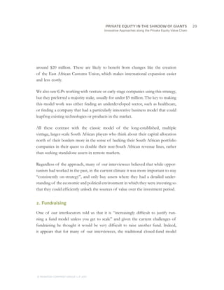 Innovative Approaches along the Private Equity Value Chain
around $20 million. These are likely to benefit from changes like the creation
of the East African Customs Union, which makes international expansion easier
and less costly.
We also saw GPs working with venture or early-stage companies using this strategy,
but they preferred a majority stake, usually for under $5 million. The key to making
this model work was either finding an underdeveloped sector, such as healthcare,
or finding a company that had a particularly innovative business model that could
leapfrog existing technologies or products in the market.
All these contrast with the classic model of the long-established, multiple
vintage, larger-scale South African players who think about their capital allocation
north of their borders more in the sense of backing their South African portfolio
companies in their quest to double their non-South African revenue lines, rather
than seeking standalone assets in remote markets.
Regardless of the approach, many of our interviewees believed that while oppor-
tunism had worked in the past, in the current climate it was more important to stay
“consistently on-strategy”, and only buy assets where they had a detailed under-
standing of the economic and political environment in which they were investing so
that they could efficiently unlock the sources of value over the investment period.
2. Fundraising
One of our interlocutors told us that it is “increasingly difficult to justify run-
ning a fund model unless you get to scale” and given the current challenges of
fundraising he thought it would be very difficult to raise another fund. Indeed,
it appears that for many of our interviewees, the traditional closed-fund model
		29
© MONITOR COMPANY GROUP, L.P. 2011
PRIVATE EQUITY IN THE SHADOW OF GIANTS
 