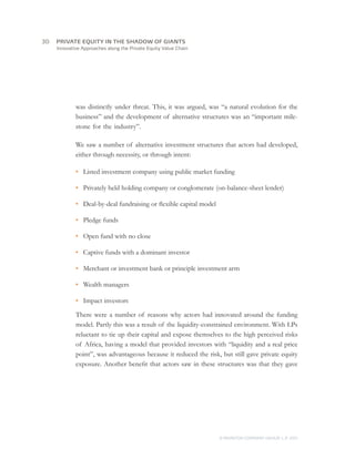 Innovative Approaches along the Private Equity Value Chain
was distinctly under threat. This, it was argued, was “a natural evolution for the
business” and the development of alternative structures was an “important mile-
stone for the industry”.
We saw a number of alternative investment structures that actors had developed,
either through necessity, or through intent:
•	 Listed investment company using public market funding
•	 Privately held holding company or conglomerate (on-balance-sheet lender)
•	 Deal-by-deal fundraising or flexible capital model
•	 Pledge funds
•	 Open fund with no close
•	 Captive funds with a dominant investor
•	 Merchant or investment bank or principle investment arm
•	 Wealth managers
•	 Impact investors
There were a number of reasons why actors had innovated around the funding
model. Partly this was a result of the liquidity-constrained environment. With LPs
reluctant to tie up their capital and expose themselves to the high perceived risks
of Africa, having a model that provided investors with “liquidity and a real price
point”, was advantageous because it reduced the risk, but still gave private equity
exposure. Another benefit that actors saw in these structures was that they gave
© MONITOR COMPANY GROUP, L.P. 2011
PRIVATE EQUITY IN THE SHADOW OF GIANTS30	
 