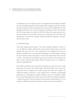 Innovative Approaches along the Private Equity Value Chain
An alternative route is to charge investees a “management and oversight fee” baked
into the shareholder agreement, which enables GPs to engage intensively with their
portfolio companies without burdening the investors with the additional cost. The
principle behind such a fee is that the companies should pay for the value-add that
the GPs bring. However, as both the GPs that follow this model pointed out, it
only really works if you can make a cast-iron case up-front for that value-add to the
management of the investee company. Smaller, founder-led companies are gener-
ally less open to this.
3. Deal Sourcing
As in other markets, private equity is “very much a people’s business in Africa”, it
is “very difficult to address without feet on the ground or partners that you’re truly
aligned with and truly trust”. Our interlocutors thus emphasised the need to
spend considerable time in creating and developing “soft relationships” learning
the local cultural context and getting to know local entrepreneurs. This network
is vital as “the deals get put together and you get invited; you don’t propose the
deal if you’re a private equity player. Often the deals get done at a political or
industry leadership level”.
Those GPs considered to be successful by their peers were thus those that “really
know their way around” their chosen region. This allows GPs to get to know the
“potential investee companies, the market gossip and where the company sits
within the business ecosystem”. It also enables firms to identify any potentially
problematic (or advantageous) political affiliations that the entrepreneur might
have. Good relationships with vendors also prevent GPs from being persuaded to
“overpay for growth”, which can improve the investment’s performance as “if you
overpay, it’s difficult to generate the kind of returns investors are looking for”.
© MONITOR COMPANY GROUP, L.P. 2011
PRIVATE EQUITY IN THE SHADOW OF GIANTS32	
 