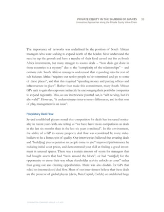 Innovative Approaches along the Private Equity Value Chain
The importance of networks was underlined by the position of South African
managers who were seeking to expand north of the border. Most understand the
need to tap the growth and have a tranche of their fund carved out for ex-South
Africa investments, but many struggle to source deals – “how deals get done in
those countries is a mystery” due to the “complexity of the relationships” – and
evaluate risk. South African managers understood that expanding into the rest of
sub-Saharan Africa “requires our senior people to be committed and go to some
of these places”, and that this required “spending money and putting offices and
infrastructure in place”. Rather than make this commitment, many South African
GPs seek to gain this exposure indirectly by encouraging their portfolio companies
to expand regionally. This, as one interviewee pointed out, is “self-serving, but it’s
also valid”. However, “it underestimates inter-country differences, and in that sort
of play, management is an issue”.
Proprietary Deal Flow
Several established players noted that competition for deals has increased notice-
ably in recent years with one telling us “we have faced more competition on deals
in the last six months than in the last six years combined”. In this environment,
the ability of a GP to secure propriety deal flow was considered by many stake-
holders to be a litmus test of quality. Our interviewees believed that creating deals
and “build[ing] your reputation so people come to you” improved performance by
reducing initial asset prices, and demonstrated your skill at finding a good invest-
ment in unusual spaces. There was a certain amount of scorn for managers that
had bought assets that had “been around the block”, or had “wait[ed] for the
opportunity to come their way when shareholder activity unlocks an asset” rather
than going out and creating opportunities. There was also disdain for GPs that
relied on intermediated deal flow. Most of our interviewees believe that these deals
are the preserve of global players (Actis, Bain Capital, Carlyle) or established large
		33
© MONITOR COMPANY GROUP, L.P. 2011
PRIVATE EQUITY IN THE SHADOW OF GIANTS
 