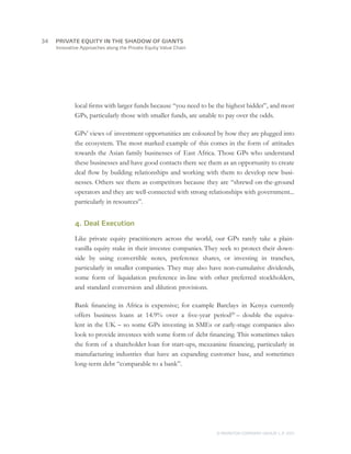 Innovative Approaches along the Private Equity Value Chain
local firms with larger funds because “you need to be the highest bidder”, and most
GPs, particularly those with smaller funds, are unable to pay over the odds.
GPs’ views of investment opportunities are coloured by how they are plugged into
the ecosystem. The most marked example of this comes in the form of attitudes
towards the Asian family businesses of East Africa. Those GPs who understand
these businesses and have good contacts there see them as an opportunity to create
deal flow by building relationships and working with them to develop new busi-
nesses. Others see them as competitors because they are “shrewd on-the-ground
operators and they are well-connected with strong relationships with government...
particularly in resources”.
4. Deal Execution
Like private equity practitioners across the world, our GPs rarely take a plain-
vanilla equity stake in their investee companies. They seek to protect their down-
side by using convertible notes, preference shares, or investing in tranches,
particularly in smaller companies. They may also have non-cumulative dividends,
some form of liquidation preference in-line with other preferred stockholders,
and standard conversion and dilution provisions.
Bank financing in Africa is expensive; for example Barclays in Kenya currently
offers business loans at 14.9% over a five-year period20
– double the equiva-
lent in the UK – so some GPs investing in SMEs or early-stage companies also
look to provide investees with some form of debt financing. This sometimes takes
the form of a shareholder loan for start-ups, mezzanine financing, particularly in
manufacturing industries that have an expanding customer base, and sometimes
long-term debt “comparable to a bank”.
© MONITOR COMPANY GROUP, L.P. 2011
PRIVATE EQUITY IN THE SHADOW OF GIANTS34	
 