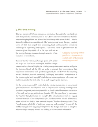 Innovative Approaches along the Private Equity Value Chain
5. Post-Deal Holding
The vast majority of GPs we interviewed emphasised the need to be very hands-on
with their portfolio companies; few of the GPs we interviewed had more than two
investments per partner, and all took the customary seats on the board. This was
also reflected in the composition of GPs’ teams; several noted that they required
a mix of skills that ranged from accounting, legal, and financial to operational
knowledge in engineering and logistics. This would either be present within the
partnership, or they would call in the right skill sets as
the investee business changed, through networks of ex-
executives or consultants.
But outside the venture/early-stage space, GPs prefer
not to get too close to the running of portfolio compa-
nies themselves, instead helping the existing management to corporatise and grow
the business. Nearly all the GPs we spoke to stressed that when making their
investment decision they back good management ; for one GP “it’s the only thing
we do”. However, in some particularly challenging post-conflict economies or at
the venture capital level, some GPs had taken on managing director roles; one even
had to undertake the stock-take for an early-stage logistics business.
On the whole, however, GPs look to help the existing management to improve and
grow the business. The emphasis here is very much on capacity building within
portfolio companies, particularly in smaller or family-owned businesses where most
of the skill and energy resides in the founder. GPs discovered that in many cases
the “talent is there, but there is not enough”. This often manifests itself in a big gap
between the talent of the entrepreneur (or C-level executives) and the middle man-
agers, who do not lack in “raw talent or integrity” but have less experience. They
“usually require a little bit of deliberate study and understanding” because it’s the
middle managers that are going to implement the changes that need to take place
when turning a company around and looking to become more commercial.
Capacity building within
portfolio companies is
a vital part of turning a
company around.
		35
© MONITOR COMPANY GROUP, L.P. 2011
PRIVATE EQUITY IN THE SHADOW OF GIANTS
 