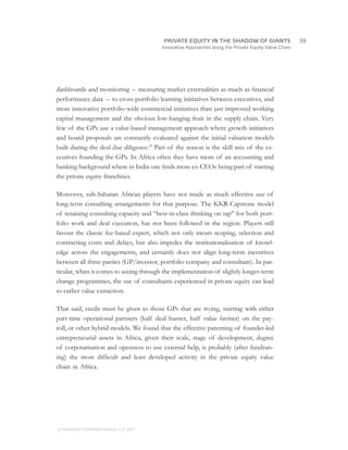 Innovative Approaches along the Private Equity Value Chain
dashboards and monitoring  –  measuring market externalities as much as financial
performance data  –  to cross-portfolio learning initiatives between executives, and
more innovative portfolio-wide commercial initiatives than just improved working
capital management and the obvious low-hanging fruit in the supply chain. Very
few of the GPs use a value-based management approach where growth initiatives
and board proposals are constantly evaluated against the initial valuation models
built during the deal due diligence.21  
Part of the reason is the skill mix of the ex-
ecutives founding the GPs. In Africa often they have more of an accounting and
banking background where in India one finds more ex-CEOs being part of starting
the private equity franchises.
Moreover, sub-Saharan African players have not made as much effective use of
long-term consulting arrangements for that purpose. The KKR-Capstone model
of retaining consulting capacity and “best-in-class thinking on tap” for both port-
folio work and deal execution, has not been followed in the region. Players still
favour the classic fee-based expert, which not only incurs scoping, selection and
contracting costs and delays, but also impedes the institutionalisation of knowl-
edge across the engagements, and certainly does not align long-term incentives
between all three parties (GP/investor, portfolio company and consultant). In par-
ticular, when it comes to seeing through the implementation of slightly longer-term
change programmes, the use of consultants experienced in private equity can lead
to earlier value extraction.
That said, credit must be given to those GPs that are trying, starting with either
part-time operational partners (half deal hunter, half value farmer) on the pay-
roll, or other hybrid models. We found that the effective parenting of founder-led
entrepreneurial assets in Africa, given their scale, stage of development, degree
of corporatisation and openness to use external help, is probably (after fundrais-
ing) the most difficult and least developed activity in the private equity value
chain in Africa.
		39
© MONITOR COMPANY GROUP, L.P. 2011
PRIVATE EQUITY IN THE SHADOW OF GIANTS
 