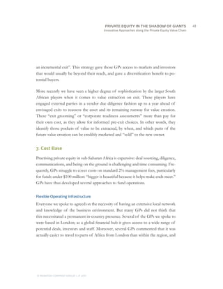 Innovative Approaches along the Private Equity Value Chain
an incremental exit”. This strategy gave those GPs access to markets and investors
that would usually be beyond their reach, and gave a diversification benefit to po-
tential buyers.
More recently we have seen a higher degree of sophistication by the larger South
African players when it comes to value extraction on exit. These players have
engaged external parties in a vendor due diligence fashion up to a year ahead of
envisaged exits to reassess the asset and its remaining runway for value creation.
These “exit grooming” or “corporate readiness assessments” more than pay for
their own cost, as they allow for informed pre-exit choices. In other words, they
identify those pockets of value to be extracted, by when, and which parts of the
future value creation can be credibly marketed and “sold” to the new owner.
7. Cost Base
Practising private equity in sub-Saharan Africa is expensive: deal sourcing, diligence,
communications, and being on the ground is challenging and time consuming. Fre-
quently, GPs struggle to cover costs on standard 2% management fees, particularly
for funds under $100 million: “bigger is beautiful because it helps make ends meet.”
GPs have thus developed several approaches to fund operations.
Flexible Operating Infrastructure
Everyone we spoke to agreed on the necessity of having an extensive local network
and knowledge of the business environment. But many GPs did not think that
this necessitated a permanent in-country presence. Several of the GPs we spoke to
were based in London; as a global financial hub it gives access to a wide range of
potential deals, investors and staff. Moreover, several GPs commented that it was
actually easier to travel to parts of Africa from London than within the region, and
		41
© MONITOR COMPANY GROUP, L.P. 2011
PRIVATE EQUITY IN THE SHADOW OF GIANTS
 