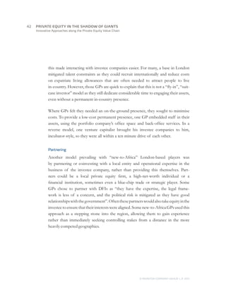 Innovative Approaches along the Private Equity Value Chain
this made interacting with investee companies easier. For many, a base in London
mitigated talent constraints as they could recruit internationally and reduce costs
on expatriate living allowances that are often needed to attract people to live
in-country. However, those GPs are quick to explain that this is not a “fly-in”, “suit-
case investor” model as they still dedicate considerable time to engaging their assets,
even without a permanent in-country presence.
Where GPs felt they needed an on-the-ground presence, they sought to minimise
costs. To provide a low-cost permanent presence, one GP embedded staff in their
assets, using the portfolio company’s office space and back-office services. In a
reverse model, one venture capitalist brought his investee companies to him,
incubator-style, so they were all within a ten minute drive of each other.
Partnering
Another model prevailing with “new-to-Africa” London-based players was
by partnering or coinvesting with a local entity and operational expertise in the
business of the investee company, rather than providing this themselves. Part-
ners could be a local private equity firm, a high-net-worth individual or a
financial institution, sometimes even a blue-chip trade or strategic player. Some
GPs chose to partner with DFIs as “they have the expertise, the legal frame-
work is less of a concern, and the political risk is mitigated as they have good
relationshipswiththegovernment”.Oftenthesepartnerswouldalsotakeequityinthe
investeetoensurethattheirinterestswerealigned.Somenew-to-AfricaGPsusedthis
approach as a stepping stone into the region, allowing them to gain experience
rather than immediately seeking controlling stakes from a distance in the more
heavilycompetedgeographies.
© MONITOR COMPANY GROUP, L.P. 2011
PRIVATE EQUITY IN THE SHADOW OF GIANTS42	
 