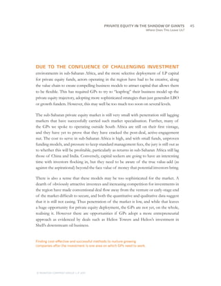 Where Does This Leave Us?
DUE TO THE CONFLUENCE OF CHALLENGING INVESTMENT
environments in sub-Saharan Africa, and the more selective deployment of LP capital
for private equity funds, actors operating in the region have had to be creative, along
the value chain to create compelling business models to attract capital that allows them
to be flexible. This has required GPs to try to “leapfrog” their business model up the
private equity trajectory, adopting more sophisticated strategies than just generalist LBO
or growth funders. However, this may well be too much too soon on several levels.
The sub-Saharan private equity market is still very small with penetration still lagging
markets that have successfully carried such market specialisation. Further, many of
the GPs we spoke to operating outside South Africa are still on their first vintage,
and they have yet to prove that they have cracked the post-deal, active-engagement
nut. The cost to serve in sub-Saharan Africa is high, and with small funds, unproven
funding models, and pressure to keep standard management fees, the jury is still out as
to whether this will be profitable, particularly as returns in sub-Saharan Africa still lag
those of China and India. Conversely, capital seekers are going to have an interesting
time with investors flocking in, but they need to be aware of the true value-add (as
against the aspirational) beyond the face value of money that potential investors bring.
There is also a sense that these models may be too sophisticated for the market. A
dearth of obviously attractive investees and increasing competition for investments in
the region have made conventional deal flow away from the venture or early-stage end
of the market difficult to secure, and both the quantitative and qualitative data suggest
that it is still not easing. Thus penetration of the market is low, and while that leaves
a huge opportunity for private equity deployment, the GPs are not yet, on the whole,
realising it. However there are opportunities if GPs adopt a more entrepreneurial
approach as evidenced by deals such as Helios Towers and Helios’s investment in
Shell’s downstream oil business.
Finding cost-effective and successful methods to nurture growing
companies after the investment is one area on which GPs need to work.
		45
© MONITOR COMPANY GROUP, L.P. 2011
PRIVATE EQUITY IN THE SHADOW OF GIANTS
 