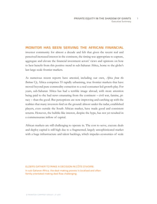 Executive Summary
MONITOR HAS BEEN SERVING THE AFRICAN FINANCIAL
investor community for almost a decade and felt that given the recent real and
perceived increased interest in the continent, the timing was appropriate to capture,
aggregate and elevate the financial investment actors’ views and opinions on how
to best benefit from this positive trend in sub-Saharan Africa, home to the globe’s
last large-scale frontier markets.
As numerous recent reports have attested, including our own, Africa from the
Bottom Up, Africa comprises 55 rapidly urbanising, true frontier markets that have
moved beyond pure commodity extraction to a real consumer-led growth play. For
years, sub-Saharan Africa has had a terrible image abroad, with more attention
being paid to the bad news emanating from the continent – civil war, famine, pi-
racy – than the good. But perceptions are now improving and catching up with the
realities that many investors find on the ground: almost under the radar, established
players, even outside the South African market, have made good and consistent
returns. However, the bubble-like interest, despite the hype, has not yet resulted in
a commensurate inflow of capital.
African markets are still challenging to operate in. The cost to serve, execute deals
and deploy capital is still high due to a fragmented, largely unsophisticated market
with a huge infrastructure and talent backlogs, which impedes economies of scale
ELDERS GATHER TO MAKE A DECISION IN CÔTE D’IVOIRE:
In sub-Saharan Africa, the deal-making process is localised and often
family orientated making deal flow challenging.
		1PRIVATE EQUITY IN THE SHADOW OF GIANTS
© MONITOR COMPANY GROUP, L.P. 2011
 