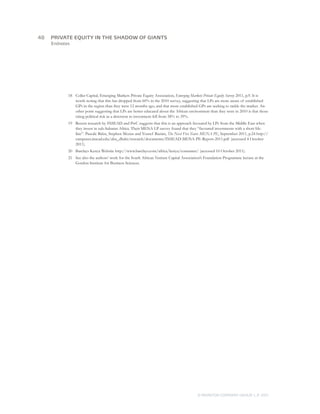 Endnotes
18	 Coller Capital, Emerging Markets Private Equity Association, Emerging Markets Private Equity Survey 2011, p.9. It is
worth noting that this has dropped from 60% in the 2010 survey, suggesting that LPs are more aware of established
GPs in the region than they were 12 months ago, and that more established GPs are seeking to tackle the market. An-
other point suggesting that LPs are better educated about the African environment than they were in 2010 is that those
citing political risk as a deterrent to investment fell from 58% to 39%.
19	 Recent research by INSEAD and PwC suggests that this is an approach favoured by LPs from the Middle East when
they invest in sub-Saharan Africa. Their MENA LP survey found that they “favoured investments with a short life-
line”. Pascale Balze, Stephen Mezias and Yousef Bazian, The Next Five Years: MENA PE, September 2011, p.24 http://
campuses.insead.edu/abu_dhabi/research/documents/INSEAD-MENA-PE-Report-2011.pdf (accessed 4 October
2011).
20	 Barclays Kenya Website http://www.barclays.com/africa/kenya/consumer/ (accessed 10 October 2011).
21	 See also the authors’ work for the South African Venture Capital Association’s Foundation Programme lecture at the
Gordon Institute for Business Sciences.
48	
© MONITOR COMPANY GROUP, L.P. 2011
PRIVATE EQUITY IN THE SHADOW OF GIANTS
 