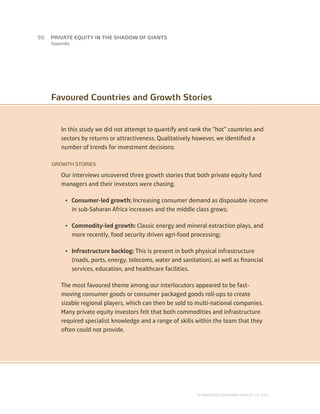 Appendix
In this study we did not attempt to quantify and rank the “hot” countries and
sectors by returns or attractiveness. Qualitatively however, we identified a
number of trends for investment decisions:
GROWTH STORIES
Our interviews uncovered three growth stories that both private equity fund
managers and their investors were chasing.
•	 Consumer-led growth: Increasing consumer demand as disposable income
in sub-Saharan Africa increases and the middle class grows;
•	 Commodity-led growth: Classic energy and mineral extraction plays, and
more recently, food security driven agri-food processing;
•	 Infrastructure backlog: This is present in both physical infrastructure
(roads, ports, energy, telecoms, water and sanitation), as well as financial
services, education, and healthcare facilities.
The most favoured theme among our interlocutors appeared to be fast-
moving consumer goods or consumer packaged goods roll-ups to create
sizable regional players, which can then be sold to multi-national companies.
Many private equity investors felt that both commodities and infrastructure
required specialist knowledge and a range of skills within the team that they
often could not provide.
Favoured Countries and Growth Stories
50	
© MONITOR COMPANY GROUP, L.P. 2011
PRIVATE EQUITY IN THE SHADOW OF GIANTS
 