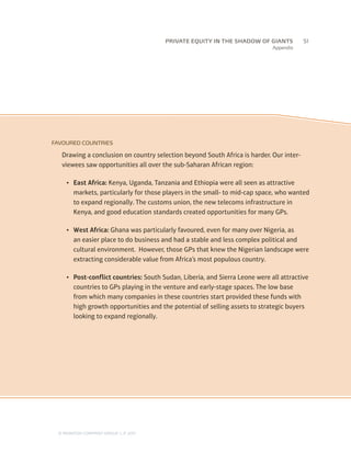 Appendix
FAVOURED COUNTRIES
Drawing a conclusion on country selection beyond South Africa is harder. Our inter-
viewees saw opportunities all over the sub-Saharan African region:
•	 East Africa: Kenya, Uganda, Tanzania and Ethiopia were all seen as attractive
markets, particularly for those players in the small- to mid-cap space, who wanted
to expand regionally. The customs union, the new telecoms infrastructure in
Kenya, and good education standards created opportunities for many GPs.
•	 West Africa: Ghana was particularly favoured, even for many over Nigeria, as
an easier place to do business and had a stable and less complex political and
cultural environment. However, those GPs that knew the Nigerian landscape were
extracting considerable value from Africa’s most populous country.
•	 Post-conflict countries: South Sudan, Liberia, and Sierra Leone were all attractive
countries to GPs playing in the venture and early-stage spaces. The low base
from which many companies in these countries start provided these funds with
high growth opportunities and the potential of selling assets to strategic buyers
looking to expand regionally.
		51
© MONITOR COMPANY GROUP, L.P. 2011
PRIVATE EQUITY IN THE SHADOW OF GIANTS
 