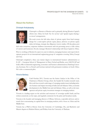 About the Authors
About the Authors
Christoph Andrykowsky
Christoph is a Partner at Monitor and is primarily driving Monitor Capital‘s
efforts into Africa for both ‘fee for service’ and ‘upside /equity-sharing /
co-invest’ arrangements.
His work covers the full value chain of private equity from fund strategy
design for a semi-captive private equity player, advisory on private equity
deals, de-listings, strategic due diligences /sector studies, 100 day plans, post
deal value extraction, corporate readiness assessments and exit grooming across a wide variety
of sectors and businesses. He also manages Monitor’s relationship with Surya Capital in Africa.
Prior to working at Monitor he spent six years in industry, managing business and export devel-
opment projects for an international engineering group of companies covering Africa, Europe
and Asia.
Christoph completed a three year master degree in international business administration at
E.A.P.  –  European School of Management in Paris, Oxford and Berlin, now: ESCP-EAP and
holds a BSc in industrial engineering, economics and business administration; Hamburg Univer-
sity, Germany. He is a French and German national with permanent residence in South Africa.
He is also a commercial pilot.
Victoria Barbary
Until October 2011, Victoria was the Senior Analyst in the Office of the
Chairman at Monitor Group, where she headed the London research team.
Her work has covered a wide range of emerging-market issues including inclu-
sive business and impact investing in India and sub-Saharan Africa, economic
development in the Middle East and sub-Saharan Africa, as well as risk man-
agement and private equity investment strategies in emerging markets.
Victoria is a leading expert on the activities and structure of sovereign wealth funds, and has
written extensively on the topic, and regularly comments for the print and broadcast media.
Victoria is the founder and managing director of Dhana Advisory, a specialist advisory and re-
search firm concentrating on capital flows in emerging markets, with a focus on Africa and the
Middle East.
Victoria has a PhD in History from the University of Cambridge, UK, and Bachelors and
Masters degrees in Modern History and Politics from the University of Durham. 
		53
© MONITOR COMPANY GROUP, L.P. 2011
PRIVATE EQUITY IN THE SHADOW OF GIANTS
 