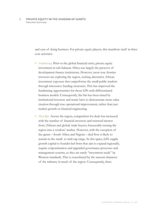 Executive Summary
and ease of doing business. For private equity players, this manifests itself in three
core activities:
•	 Fundraising: Prior to the global financial crisis, private equity
investment in sub-Saharan Africa was largely the preserve of
development finance institutions. However, more true frontier
investors are exploring the region, seeking alternative African
investment exposure that outperforms the small public markets
through innovative funding structures. This has improved the
fundraising opportunities for those GPs with differentiated
business models. Consequently, the bar has been raised by
institutional investors and teams have to demonstrate more value
creation through true operational improvement, rather than just
market growth or financial engineering.
•	 Deal flow: Across the region, competition for deals has increased
with the number of financial investors and renewed interest
from (African and global) trade buyers, foreseeably turning the
region into a vendors’ market. However, with the exception of
the giants – South Africa and Nigeria – deal flow is likely to
remain in the small- to mid-cap range. In this space, GPs supply
growth capital to founder-led firms that aim to expand regionally,
require corporatisation and upgraded governance processes and
management systems, as they are rarely “investment ready” by
Western standards. This is exacerbated by the nascent character
of the industry in much of the region. Consequently, there
PRIVATE EQUITY IN THE SHADOW OF GIANTS
© MONITOR COMPANY GROUP, L.P. 2011
2	
 
