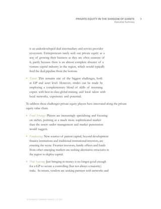 Executive Summary
is an underdeveloped deal intermediary and service provider
ecosystem. Entrepreneurs rarely seek out private equity as a
way of growing their business as they are often unaware of
it, partly because there is an almost complete absence of a
venture capital industry in the region, which would typically
feed the deal pipeline from the bottom.
•	 Talent: This remains one of the biggest challenges, both
at GP and asset level. However, strides can be made by
employing a complementary blend of skills of returning
expats with best in class global training and local talent with
local networks, experience and potential.
To address these challenges private equity players have innovated along the private
equity value chain.
•	 Fund Strategy: Players are increasingly specialising and focusing
on niches, pointing at a much more sophisticated market
than the assets under management and market penetration
would suggest.
•	 Fundraising: New sources of patient capital, beyond development
finance institutions and traditional institutional investors, are
entering the scene. Frontier investors, family offices and funds
from other emerging markets are seeking alternative structures in
the region to deploy capital.
•	 Deal Sourcing: Just bringing in money is no longer good enough
for a GP to secure a controlling (but not always a majority)
stake. In return, vendors are seeking partners with networks and
		3PRIVATE EQUITY IN THE SHADOW OF GIANTS
© MONITOR COMPANY GROUP, L.P. 2011
 