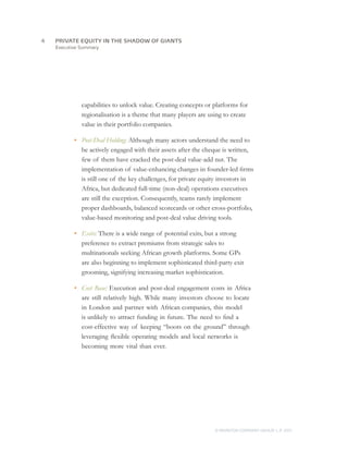 Executive Summary
capabilities to unlock value. Creating concepts or platforms for
regionalisation is a theme that many players are using to create
value in their portfolio companies.
•	 Post-Deal Holding: Although many actors understand the need to
be actively engaged with their assets after the cheque is written,
few of them have cracked the post-deal value-add nut. The
implementation of value-enhancing changes in founder-led firms
is still one of the key challenges, for private equity investors in
Africa, but dedicated full-time (non-deal) operations executives
are still the exception. Consequently, teams rarely implement
proper dashboards, balanced scorecards or other cross-portfolio,
value-based monitoring and post-deal value driving tools.
•	 Exits: There is a wide range of potential exits, but a strong
preference to extract premiums from strategic sales to
multinationals seeking African growth platforms. Some GPs
are also beginning to implement sophisticated third-party exit
grooming, signifying increasing market sophistication.
•	 Cost Base: Execution and post-deal engagement costs in Africa
are still relatively high. While many investors choose to locate
in London and partner with African companies, this model
is unlikely to attract funding in future. The need to find a
cost-effective way of keeping “boots on the ground” through
leveraging flexible operating models and local networks is
becoming more vital than ever.
PRIVATE EQUITY IN THE SHADOW OF GIANTS
© MONITOR COMPANY GROUP, L.P. 2011
4	
 
