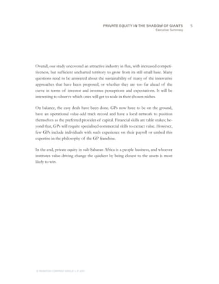 Executive Summary
Overall, our study uncovered an attractive industry in flux, with increased competi-
tiveness, but sufficient uncharted territory to grow from its still small base. Many
questions need to be answered about the sustainability of many of the innovative
approaches that have been proposed, or whether they are too far ahead of the
curve in terms of investor and investee perceptions and expectations. It will be
interesting to observe which ones will get to scale in their chosen niches.
On balance, the easy deals have been done. GPs now have to be on the ground,
have an operational value-add track record and have a local network to position
themselves as the preferred provider of capital. Financial skills are table stakes; be-
yond that, GPs will require specialised commercial skills to extract value. However,
few GPs include individuals with such experience on their payroll or embed this
expertise in the philosophy of the GP franchise.
In the end, private equity in sub-Saharan Africa is a people business, and whoever
institutes value-driving change the quickest by being closest to the assets is most
likely to win.
		5PRIVATE EQUITY IN THE SHADOW OF GIANTS
© MONITOR COMPANY GROUP, L.P. 2011
 