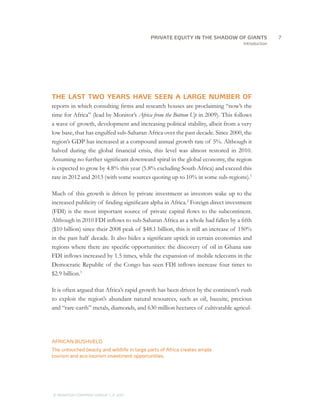 PRIVATE EQUITY IN THE SHADOW OF GIANTS
                                     		7
                                                                                   Introduction




THE LAST TWO YEARS HAVE SEEN A LARGE NUMBER OF
reports in which consulting firms and research houses are proclaiming “now’s the
time for Africa” (lead by Monitor’s Africa from the Bottom Up in 2009). This follows
a wave of growth, development and increasing political stability, albeit from a very
low base, that has engulfed sub-Saharan Africa over the past decade. Since 2000, the
region’s GDP has increased at a compound annual growth rate of 5%. Although it
halved during the global financial crisis, this level was almost restored in 2010.
Assuming no further significant downward spiral in the global economy, the region
is expected to grow by 4.8% this year (5.8% excluding South Africa) and exceed this
rate in 2012 and 2013 (with some sources quoting up to 10% in some sub-regions).1

Much of this growth is driven by private investment as investors wake up to the
increased publicity of finding significant alpha in Africa.2 Foreign direct investment
(FDI) is the most important source of private capital flows to the subcontinent.
Although in 2010 FDI inflows to sub-Saharan Africa as a whole had fallen by a fifth
($10 billion) since their 2008 peak of $48.1 billion, this is still an increase of 150%
in the past half decade. It also hides a significant uptick in certain economies and
regions where there are specific opportunities: the discovery of oil in Ghana saw
FDI inflows increased by 1.5 times, while the expansion of mobile telecoms in the
Democratic Republic of the Congo has seen FDI inflows increase four times to
$2.9 billion.3

It is often argued that Africa’s rapid growth has been driven by the continent’s rush
to exploit the region’s abundant natural resources, such as oil, bauxite, precious
and “rare-earth” metals, diamonds, and 630 million hectares of cultivatable agricul-




AFRICAN BUSHVELD
The untouched beauty and wildlife in large parts of Africa creates ample
tourism and eco-tourism investment opportunities.




© MONITOR COMPANY GROUP L.P 2011
                       ,   .
 