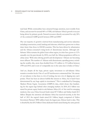 8	   PRIVATE EQUITY IN THE SHADOW OF GIANTS
     Introduction




             tural land. While commodities have attracted foreign attention, most notably from
             China, and account for around 40% of FDI, sub-Saharan Africa’s growth is not just
             being driven by primary goods. Natural resources directly accounted for only 24%
             of the continent’s GDP growth between 2000 and 2008.4

             The vast majority of growth is derived from manufacturing and service industries
             including construction, retail, banking and telecoms, which have grown two to three
             times faster than those in OECD countries. This has been driven by urbanisation
             and the African consumer’s rising levels of discretionary income. Although sub-
             Saharan Africa remains the globe’s least urban region, its cities have grown at 3.3%
             annually over the past decade: by 2032, over half the African population will live in
             urban areas.5 With cities driving growth and development,6 Africans are becoming
             more affluent. The number of Africans with discretionary spending power, exclud-
             ing the wealthy elite, more than doubled from 151 million to 313 million between
             1990 and 2010, and is now of comparable size to the same class in India or China.7

             And yet, despite all the hype, private equity investment in sub-Saharan Africa
             remains at modest levels. One of our LP interlocutors commented that “the nature
             of our industry is that there is a lot of looking, but not a lot of dipping into one’s
             pocket. There has been an almost bubble-like interest in Africa, but it hasn’t been
             demonstrated by any huge uptick in investment.” This is underlined by Emerging
             Markets Private Equity Association (EMPEA) data, which shows that fundrais-
             ing for the region lags behind other emerging markets. In 2010, $1.5 billion was
             raised for private equity funds in sub-Saharan Africa (6% of the total for emerging
             markets); that year, China-focused funds raised $7.5 billion and Indian funds $3.3
             billion. Despite the attention sub-Saharan Africa has received recently, in the first
             half of 2011 the region’s funds raised $1.1 billion, largely comprised of Helios
             Investment Partners’ $900 million fund, the largest pan-African fund to date. This
             is dwarfed by the $10.3 billion China-dedicated funds raised during the same period.




                                                                    © MONITOR COMPANY GROUP L.P 2011
                                                                                           ,   .
 