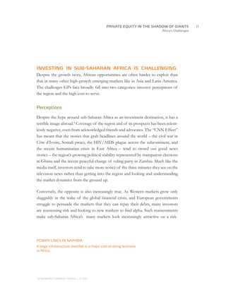 PRIVATE EQUITY IN THE SHADOW OF GIANTS
                                       		11
                                                                             Africa’s Challenges




INVESTING IN SUB-SAHARAN AFRICA IS CHALLENGING.
Despite the growth story, African opportunities are often harder to exploit than
that in many other high-growth emerging markets like in Asia and Latin America.
The challenges GPs face broadly fall into two categories: investor perceptions of
the region and the high cost to serve.


Perceptions

Despite the hype around sub-Saharan Africa as an investment destination, it has a
terrible image abroad.8 Coverage of the region and of its prospects has been relent-
lessly negative, even from acknowledged friends and advocates. The “CNN Effect”
has meant that the stories that grab headlines around the world – the civil war in
Côte d’Ivoire, Somali piracy, the HIV/AIDS plague across the subcontinent, and
the recent humanitarian crisis in East Africa – tend to crowd out good news
stories – the region’s growing political stability represented by transparent elections
in Ghana and the recent peaceful change of ruling party in Zambia. Much like the
media itself, investors tend to take more notice of the three minutes they see on the
television news rather than getting into the region and looking and understanding
the market dynamics from the ground up.

Conversely, the opposite is also increasingly true. As Western markets grow only
sluggishly in the wake of the global financial crisis, and European governments
struggle to persuade the markets that they can repay their debts, many investors
are reassessing risk and looking to new markets to find alpha. Such reassessments
make sub-Saharan Africa’s many markets look increasingly attractive on a risk-




POWER LINES IN NAMIBIA:
A large infrastructure shortfall is a major cost to doing business
in Africa.




© MONITOR COMPANY GROUP L.P 2011
                       ,   .
 