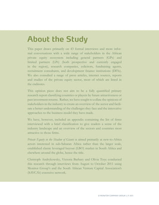 About the Study
This paper draws primarily on 43 formal interviews and more infor-
mal conversations with a wide range of stakeholders in the African
private equity ecosystem including general partners (GPs) and
limited partners (LPs) (both prospective and currently engaged
in the region), research companies, solicitors, fundraising agents,
recruitment consultants, and development finance institutions (DFIs).
We also consulted a range of press articles, internet sources, reports
and studies of the private equity sector, most of which are listed in
the endnotes.

This opinion piece does not aim to be a fully quantified primary
research report classifying countries or players by future attractiveness or
past investment returns. Rather, we have sought to collate the opinions of
stakeholders in the industry to create an overview of the sector and facili-
tate a better understanding of the challenges they face and the innovative
approaches to the business model they have made.

We have, however, included an appendix containing the list of firms
interviewed with a brief classification to give readers a sense of the
industry landscape and an overview of the sectors and countries most
attractive to those firms.

Private Equity in the Shadow of Giants is aimed primarily at new-to-Africa
actors interested in sub-Saharan Africa rather than the larger scale,
established classic leveraged buyout (LBO) market in South Africa and
elsewhere around the globe, hence the title.

Christoph Andrykowsky, Victoria Barbary and Olivia Toye conducted
this research through interviews from August to October 2011 using
Monitor Group’s and the South African Venture Capital Association’s
(SAVCA’s) extensive network.




                                                         © MONITOR COMPANY GROUP L.P 2011
                                                                                ,   .
 