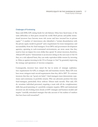 PRIVATE EQUITY IN THE SHADOW OF GIANTS
                                    		17
                                                                      Private Equity’s Challenges




Challenges of Fundraising

Since mid-2008, GPs raising funds for sub-Saharan Africa have faced many of the
same difficulties as their peers around the world. Both private and public institu-
tional investors have become more risk averse and have invested less in private
equity.15 A number of interviewees also identified a “certain dissatisfaction with
the private equity model in general” and a requirement for more transparency and
accountability from the fund managers. Even DFIs and government development
agencies, operating in cash-constrained environments, are more aware that they
need to have an impact for every dollar they spend. To attract investors, therefore,
African GPs need to “demonstrate to an investor sitting on the east coast of the US
that, on a risk adjusted basis, they can make equivalent dollar returns by investing
in Africa as against investing in the US or Europe or Asia” by genuinely improving
the strategy and operations of investee companies.

Consequently, investors have raised the bar in terms of strategic sophistica-
tion requirements for GPs, to mitigate risk and maximise returns. Many LPs now
have more stringent track record requirements than they did in 2007. To convince
investors that they are “good, not lucky”, fund managers must demonstrate expe-
rience and consistency in portfolio returns. This can adversely position first-time
fund managers, particularly those without African track records. That said, LPs
do scrutinise individual personnel, requiring a team with all the complementary
skills that good parenting of a portfolio company requires. DFIs and institutional
investors are also looking more closely at GPs’ strategies and business models and
require “carefully articulated strategies that take account of the realities of markets
that have been well researched”.




© MONITOR COMPANY GROUP L.P 2011
                       ,   .
 