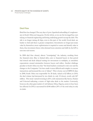 20	   PRIVATE EQUITY IN THE SHADOW OF GIANTS
      Private Equity’s Challenges




              Deal Flow

              Deal flow has changed. The easy days of post-Apartheid unbundling of conglomer-
              ates in South Africa are long gone. On the whole, so too are the leveraged buy-outs
              relying on financial engineering and letting underlying growth recoup the debt. The
              tide is no longer raising all ships, even in this part of the world. Good deals are
              harder to find and there is greater competition. Investments no longer just create
              value by themselves; more sophistication is required to source and identify value in
              them, thus investment theses often demand more attention and skills by the GP to
              turn into real returns.

              In 2008 deal flow slowed, almost “constipating” the industry, resulting from
              the financial crisis. Due to limited debt, exits to financial buyers in that period
              had slowed and deals delayed waiting for movements in multiples, as unrealistic
              expectations created mismatches between buyers and sellers. Another challenge
              peculiar to South Africa was that “the listed markets continued to tick over and the
              changes to the Companies’ Act have made it more difficult and complex to execute
              transactions and increased the cost of failure”. This is borne out in EMPEA’s data:
              in 2008, South Africa was responsible for 28 deals, valued at $2 billion; in 2010,
              the deal volume had decreased by two thirds (to only 10 closes), worth only $47
              million. This trend started reversing in 2011, with transactions like Savcio, Tracker
              and Universal indicating a return of high-value deals to the market. Conversely,
              however, the other giant market of sub-Saharan Africa, Nigeria, seems to have been
              less affected. In 2010, it accounted for $188 million (30% of the total value) in only
              six deals.




                                                                     © MONITOR COMPANY GROUP L.P 2011
                                                                                            ,   .
 