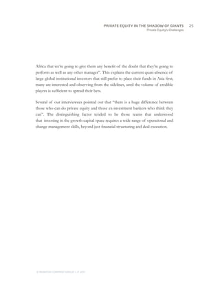 PRIVATE EQUITY IN THE SHADOW OF GIANTS
                                     		25
                                                                        Private Equity’s Challenges




Africa that we’re going to give them any benefit of the doubt that they’re going to
perform as well as any other manager”. This explains the current quasi-absence of
large global institutional investors that still prefer to place their funds in Asia first;
many are interested and observing from the sidelines, until the volume of credible
players is sufficient to spread their bets.

Several of our interviewees pointed out that “there is a huge difference between
those who can do private equity and those ex-investment bankers who think they
can”. The distinguishing factor tended to be those teams that understood
that investing in the growth capital space requires a wide range of operational and
change management skills, beyond just financial structuring and deal execution.




© MONITOR COMPANY GROUP L.P 2011
                       ,   .
 