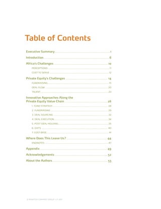 Table of Contents
Executive Summary.................................................................... 1

Introduction................................................................................. 6

Africa’s Challenges...................................................................10
      PERCEPTIONS........................................................................... 11

      COST TO SERVE........................................................................ 12

Private Equity’s Challenges.................................................... 14
      FUNDRAISING.......................................................................... 15

      DEAL FLOW ............................................................................ 20

      TALENT................................................................................... 23

Innovative Approaches Along the
Private Equity Value Chain..................................................... 26
      1. FUND STRATEGY.................................................................... 28

      2. FUNDRAISING...................................................................... 29

      3. DEAL SOURCING.................................................................... 32

      4. DEAL EXECUTION...................................................................34

      5. POST-DEAL HOLDING..............................................................35

      6. EXITS................................................................................. 40

      7. COST BASE............................................................................ 41

Where Does This Leave Us?.................................................. 44
      ENDNOTES .............................................................................. 47

Appendix.................................................................................. 49

Acknowledgements................................................................. 52

About the Authors.................................................................... 53




© MONITOR COMPANY GROUP L.P 2011
                       ,   .
 