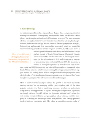 28	   PRIVATE EQUITY IN THE SHADOW OF GIANTS
         Innovative Approaches along the Private Equity Value Chain




                 1. Fund Strategy

              As fundraising conditions have tightened over the past three years, competition for
              funding has intensified. Consequently, new-to-market small, sub-Saharan African
              players are developing sophisticated, differentiated strategies. The most common
              of these amongst our interviewees were sector plays: financial services, health, agri-
              business, and renewable energy. We also observed focused geographical strategies,
              both regional and thematic (e.g. post-conflict economies) which has resulted in
              investments being spread over a wider range of countries. EMPEA data shows a
                                marked uptick in investments in Kenya and sub-Saharan African
    Most of our GPs had         markets outside of South Africa, Nigeria, Ghana and Uganda.
   strategies focused on        These accounted for half the total value of private equity invest-
harnessing the growth of        ment on the subcontinent in 2010, and represents an increase
the African middle class.       of almost three times on both 2008 and 2009. We also noted a
                                number of strategies segmented by market sector, such as ven-
              ture capital and SME investments, and value-add approaches – for example using
              South African networks to link businesses in neighbouring countries to Africa’s big-
              gest market, and backing South African entrepreneurs founding companies north
              of the border. LPs believed this to be an encouraging trend as it showed that “more
              thought was going into” the GP business models and strategies.

                 Most of our GPs were seeking to harness the growth of the “slow but steady
                 moving machine” of the emerging middle class; therefore, one of the most
                 popular strategies was that of developing consumer products or agribusiness
                 companies by buying platforms to expand into neighbouring markets, organically
                 or through roll-ups. One GP told us “we don’t take technical risk”, rather they
                 seek to take proven models to new geographies, either with one portfolio com-
                 pany, or by sharing the knowledge across their portfolio. This strategy primarily
                 involved mid-cap companies, with GPs taking a controlling minority stake of




                                                                      © MONITOR COMPANY GROUP L.P 2011
                                                                                             ,   .
 