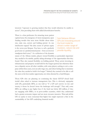 PRIVATE EQUITY IN THE SHADOW OF GIANTS
                                   		31
                                       Innovative Approaches along the Private Equity Value Chain




investors “exposure to growing markets that they would otherwise be unable to
access”, thus providing them with added diversification benefits.

There is a clear preference for attracting more patient
capital, hence the emergence of more transparent, open        Sub-Saharan African
funding models that were more flexible about ticket           GPs are innovating around
size, stake size, sectors and holding period. As one          the fund model to
interlocutor argued “the dirty secret of private equity       attract a wider range of
is the seven-year lifespan. You have to sell a perfectly      investors, reduce risk and
good asset at a predetermined point – from an investor        provide liquidity.
standpoint that’s crazy”. As a reflection of the dynamic
nature of the African market, players viewed flexibility as particularly important:
they needed to be nimble, quickly taking advantage of the opportunities that they
found. They also wanted flexibility on holding period. Those actors investing in
infrastructure and property would hold for the longest period, but otherwise there
was a disparity across all other variables, with some players seeking to exit a com-
pany within three years, even an early-stage one, and others feeling that to maximise
the value they needed to hold it for longer.19 Indeed, they wanted to be able to sell
the asset at the best market opportunity, not when dictated by a fund lifespan.

Those GPs who are planning on continuing the classic GP/LP closed fund
model often asked to increase management fees. This is obviously unpopular
with LPs, particularly DFIs, as one told us “if a GP can’t survive on two and
twenty, it shows he doesn’t know the landscape well enough”. That said, some
DFIs are willing to pay higher fees if the fund was below $50 million, if they
are engaging with SMEs, or in post-conflict countries, which they understand
had a greater economic impact and are more resource intensive. That said, all the
LPs we spoke to were concerned that higher fees might represent a flaw in the
sustainability of the GP’s underlying financial model.




© MONITOR COMPANY GROUP L.P 2011
                       ,   .
 