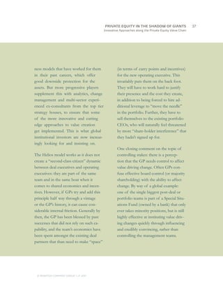 PRIVATE EQUITY IN THE SHADOW OF GIANTS
                                    		37
                                            Innovative Approaches along the Private Equity Value Chain




ness models that have worked for them                (in terms of carry points and incentives)
in their past careers, which offer                   for the new operating executive. This
good downside protection for the                     invariably puts them on the back foot.
assets. But more progressive players                 They will have to work hard to justify
supplement this with analytics, change               their presence and the cost they create,
management and multi-sector experi-                  in addition to being forced to hire ad-
enced ex-consultants from the top tier               ditional leverage to “move the needle”
strategy houses, to ensure that some                 in the portfolio. Further, they have to
of the more innovative and cutting                   sell themselves to the existing portfolio
edge approaches to value creation                    CEOs, who will naturally feel threatened
get implemented. This is what global                 by more “share-holder interference” that
institutional investors are now increas-             they hadn’t signed up for.
ingly looking for and insisting on.
                                                     One closing comment on the topic of
The Helios model works as it does not                controlling stakes: there is a percep-
create a “second-class citizen” dynamic              tion that the GP needs control to affect
between deal executives and operating                value driving change. Often GPs con-
executives: they are part of the same                fuse effective board control (or majority
team and in the same boat when it                    shareholding) with the ability to affect
comes to shared economics and incen-                 change. By way of a global example:
tives. However, if GPs try and add this              one of the single biggest post-deal or
principle half way through a vintage                 portfolio teams is part of a Special Situ-
or the GP’s history, it can cause con-               ations Fund (owned by a bank) that only
siderable internal friction. Generally by            ever takes minority positions, but is still
then, the GP has been blessed by past                highly effective at instituting value driv-
successes that did not rely on such ca-              ing changes quickly through influencing
pability, and the team’s economics have              and credibly convincing, rather than
been spent amongst the existing deal                 controlling the management teams.
partners that than need to make “space”




 © MONITOR COMPANY GROUP L.P 2011
                        ,   .
 