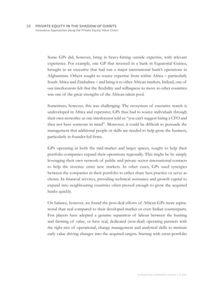 38	   PRIVATE EQUITY IN THE SHADOW OF GIANTS
      Innovative Approaches along the Private Equity Value Chain




              Some GPs did, however, bring in heavy-hitting outside expertise, with relevant
              experience. For example, one GP that invested in a bank in Equatorial Guinea,
              brought in an executive that had run a major international bank’s operations in
              Afghanistan. Others sought to source expertise from within Africa – particularly
              South Africa and Zimbabwe – and bring it to other African markets. Indeed, one of
              our interlocutors felt that the flexibility and willingness to move to other countries
              was one of the great strengths of the African talent pool.

              Sometimes, however, this was challenging. The ecosystem of executive search is
              undeveloped in Africa and expensive; GPs thus had to source individuals through
              their own networks: as one interlocutor told us “you can’t suggest hiring a CFO and
              then not have someone in mind”. Moreover, it could be difficult to persuade the
              management that additional people or skills are needed to help grow the business,
              particularly in founder-led firms.

              GPs operating in both the mid-market and larger spaces, sought to help their
              portfolio companies expand their operations regionally. This might be by simply
              leveraging their own network of public and private sector international contacts
              to help the investee enter new markets. In other cases, GPs used synergies
              between the companies in their portfolio to either share best practice or serve as
              clients. In financial services, providing technical assistance and growth capital to
              expand into neighbouring countries often proved enough to grow the acquired
              banks quickly.

              On balance, however, we found the post-deal efforts of African GPs more aspira-
              tional than real compared to their developed-market or even Indian counterparts.
              Few players have adopted a genuine separation of labour between the hunting
              and farming of value, or have real, dedicated (non-deal) operating partners with
              the right mix of operational, change management and analytical skills to institute
              early value driving changes into the acquired targets. Starting with cross-portfolio




                                                                     © MONITOR COMPANY GROUP L.P 2011
                                                                                            ,   .
 