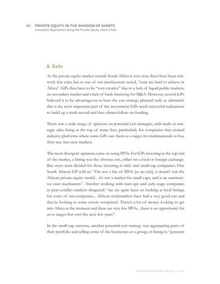 40	   PRIVATE EQUITY IN THE SHADOW OF GIANTS
      Innovative Approaches along the Private Equity Value Chain




              6. Exits

              As the private equity market outside South Africa is very new, there have been rela-
              tively few exits, but as one of our interlocutors noted, “exits are hard to achieve in
              Africa”. GPs thus have to be “very creative” due to a lack of liquid public markets,
              no secondary market and a lack of bank financing for M&A. However, several GPs
              believed it to be advantageous to have the exit strategy planned early as ultimately
              this is the most important part of the investment: GPs need successful realisations
              to build up a track record and thus obtain follow-on funding.

              There was a wide range of opinions on potential exit strategies, with trade or stra-
              tegic sales being at the top of many lists, particularly for companies that created
              industry platforms where some GPs saw them as a target for multinationals to buy
              their way into new markets.

              The most divergent opinions came on using IPOs. For GPs investing at the top end
              of the market, a listing was the obvious exit, either on a local or foreign exchange.
              But views were divided for those investing in mid- and small-cap companies. One
              South African GP told us: “I’m not a fan of IPOs [as an exit], it doesn’t suit the
              African private equity model... it’s not a market for small caps, and is an unattract-
              ive exist mechanism”. Another working with start-ups and early-stage companies
              in post-conflict markets disagreed: “we are quite keen on looking at local listings
              for some of our companies... African stockmarkets have had a very good run and
              they’re looking to some extent overpriced. There’s a lot of money looking to get
              into Africa at the moment and there are very few IPOs... there is an opportunity for
              us to target that over the next few years”.

              In the small-cap universe, another potential exit strategy was aggregating parts of
              their portfolio and selling some of the businesses as a group, or listing to “generate




                                                                     © MONITOR COMPANY GROUP L.P 2011
                                                                                            ,   .
 