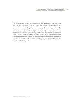 PRIVATE EQUITY IN THE SHADOW OF GIANTS
                                   		43
                                         Innovative Approaches along the Private Equity Value Chain




This alternative was adopted either by international GPs with little in-country pres-
ence or by those who were purely (passive) financial investors. Both understood the
need to have operational experience and to engage their investee companies, but
admitted that “we don’t have the local or expertise to get down in the weeds and
actually run the company”. Instead, they engaged with the company through moni-
toring. However, the scope for this model to succeed seems relatively limited, and
was only found amongst captives or government-funded investment initiatives; as
one interviewee told us “why would investors be paying fees for this? Why wouldn’t
you just pay the local guys?”.




© MONITOR COMPANY GROUP L.P 2011
                       ,   .
 