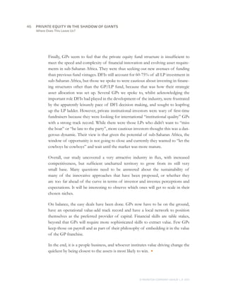 46	   PRIVATE EQUITY IN THE SHADOW OF GIANTS
      Where Does This Leave Us?




             Finally, GPs seem to feel that the private equity fund structure is insufficient to
             meet the speed and complexity of financial innovation and evolving asset require-
             ments in sub-Saharan Africa. They were thus seeking out new avenues of funding
             than previous fund vintages. DFIs still account for 60-75% of all LP investment in
             sub-Saharan Africa, but those we spoke to were cautious about investing in financ-
             ing structures other than the GP/LP fund, because that was how their strategic
             asset allocation was set up. Several GPs we spoke to, whilst acknowledging the
             important role DFIs had played in the development of the industry, were frustrated
             by the apparently leisurely pace of DFI decision making, and sought to leapfrog
             up the LP ladder. However, private institutional investors were wary of first-time
             fundraisers because they were looking for international “institutional quality” GPs
             with a strong track record. While there were those LPs who didn’t want to “miss
             the boat” or “be late to the party”, more cautious investors thought this was a dan-
             gerous dynamic. Their view is that given the potential of sub-Saharan Africa, the
             window of opportunity is not going to close and currently they wanted to “let the
             cowboys be cowboys” and wait until the market was more mature.

             Overall, our study uncovered a very attractive industry in flux, with increased
             competitiveness, but sufficient uncharted territory to grow from its still very
             small base. Many questions need to be answered about the sustainability of
             many of the innovative approaches that have been proposed, or whether they
             are too far ahead of the curve in terms of investor and investee perceptions and
             expectations. It will be interesting to observe which ones will get to scale in their
             chosen niches.

             On balance, the easy deals have been done. GPs now have to be on the ground,
             have an operational value-add track record and have a local network to position
             themselves as the preferred provider of capital. Financial skills are table stakes,
             beyond that GPs will require more sophisticated skills to extract value. Few GPs
             keep those on payroll and as part of their philosophy of embedding it in the value
             of the GP franchise.

             In the end, it is a people business, and whoever institutes value driving change the
             quickest by being closest to the assets is most likely to win. ●




                                                                   © MONITOR COMPANY GROUP L.P 2011
                                                                                          ,   .
 