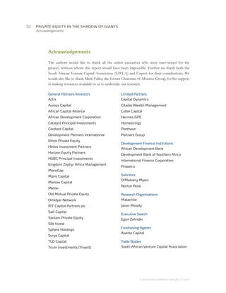 52	   PRIVATE EQUITY IN THE SHADOW OF GIANTS
      Acknowledgements




             Acknowledgements

             The authors would like to thank all the senior executives who were interviewed for the
             project, without whom this report would have been impossible. Further we thank both the
             South African Venture Capital Association (SAVCA) and Unquote for their contributions. We
             would also like to thank Mark Fuller, the former Chairman of Monitor Group, for his support
             in making resources available to us to undertake our research.

             General Partners / Investors                  Limited Partners
             Actis                                         Capital Dynamics
             Aureos Capital                                Citadel Wealth Management
             African Capital Alliance                      Coller Capital
             African Development Corporation               Hermes GPE
             Catalyst Principal Investments                Homestrings
             Cordiant Capital                              Pantheon
             Development Partners International            Partners Group
             Ethos Private Equity
                                                           Development Finance Institutions
             Helios Investment Partners
                                                           African Development Bank
             Horizon Equity Partners
                                                           Development Bank of Southern Africa
             HSBC Principal Investments
                                                           International Finance Corporation
             Kingdom Zephyr Africa Management
                                                           Proparco
             ManoCap
             Maris Capital                                 Solicitors
                                                           O’Melveny Myers
             Marlow Capital
                                                           Norton Rose
             Metier
             Old Mutual Private Equity                     Research Organisations
             Omidyar Network                               Malachite
             RIT Capital Partners plc                      Jason Mosely
             Salt Capital
                                                           Executive Search
             Sanlam Private Equity                         Egon Zehnder
             Silk Invest
                                                           Fundraising Agents
             Sphere Holdings
                                                           Asante Capital
             Surya Capital
             TLG Capital                                   Trade Bodies
             Trium Investments (Trivest)                   South African Venture Capital Association




                                                                        © MONITOR COMPANY GROUP L.P 2011
                                                                                               ,   .
 