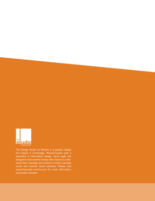 The Design Studio at Monitor is a graphic design
firm based in Cambridge, Massachusetts with a
speciality in information design. Since 1998, the
designers have worked closely with clients to under-
stand their message and content in order to provide
smart and creative visual solutions. Please visit
www.thestudio.monitor.com for more information
and project samples.
 