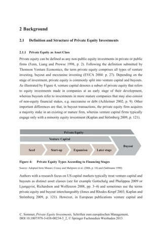 2 Background
2.1 Definition and Structure of Private Equity Investments
2.1.1 Private Equity as Asset Class
Private equity can be defined as any non-public equity investments in private or public
firms (Fenn, Liang and Prowse 1998, p. 2). Following the definition submitted by
Thomson Venture Economics, the term private equity comprises all types of venture
investing, buyout and mezzanine investing (EVCA 2004: p. 27). Depending on the
stage of investment, private equity is commonly split into venture capital and buyouts.
As illustrated by Figure 4, venture capital denotes a subset of private equity that refers
to equity investments made in companies at an early stage of their development,
whereas buyouts refer to investments in more mature companies that may also consist
of non-equity financial stakes, e.g. mezzanine or debt (Achleitner 2002, p. 9). Other
important differences are that, in buyout transactions, the private equity firm acquires
a majority stake in an existing or mature firm, whereas venture capital firms typically
engage only with a minority equity investment (Kaplan and Strömberg 2009, p. 121).
Figure 4: Private Equity Types According to Financing Stages
Source: Adopted form Munari, Cressy and Malipiero et al. (2006, p. 10) and (Sahlmann 1990)
Authors with a research focus on US capital markets typically treat venture capital and
buyouts as distinct asset classes (see for example Gottschalg and Phalippou 2009 or
Ljungqvist, Richardson and Wolfenzon 2008, pp. 3–4) and sometimes use the terms
private equity and buyout interchangeably (Jones and Rhodes-Kropf 2003; Kaplan and
Strömberg 2009, p. 121). However, in European publications venture capital and
Buyout
Seed Expansion Later stageStart-up
Venture Capital
Private Equity
C. Sommer, Private Equity Investments, Schriften zum europäischen Management,
DOI 10.1007/978-3-658-00234-3_2, © Springer Fachmedien Wiesbaden 2013
 
