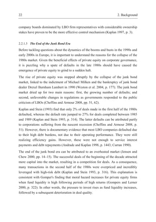 22 2. Background
company boards dominated by LBO firm representatives with considerable ownership
stakes have proven to be the more effective control mechanism (Kaplan 1997, p. 3).
2.2.1.3 The End of the Junk Bond Era
Before tackling questions about the dynamics of the booms and busts in the 1990s and
early 2000s in Europe, it is important to understand the reasons for the collapse of the
1980s market. Given the beneficial effects of private equity on corporate governance,
it is puzzling why a spate of defaults in the late 1980s should have caused the
emergence of private equity to grind to a sudden halt.
The rise of private equity was stopped abruptly by the collapse of the junk bond
market, linked to the indictment of Michael Milken and the bankruptcy of junk bond
dealer Drexel Burnham Lambert in 1990 (Weston et al. 2004, p. 177). The junk bond
market dried up for two main reasons: first, the growing number of defaults; and
second, unfavorable changes in regulations as governments responded to the public
criticism of LBOs (Cheffins and Armour 2008, pp. 51, 62).
Kaplan and Stein (1993) find that only 2% of deals made in the first half of the 1980s
defaulted, whereas the default rate jumped to 27% for deals completed between 1985
and 1989 (Kaplan and Stein 1993, p. 314). The latter defaults can be attributed partly
to corporations suffering from the nascent recession (Cheffins and Armour 2008, p.
51). However, there is documentary evidence that most LBO companies defaulted due
to their high debt burdens, not due to their operating performance. They were still
realizing efficiency gains. However, these were not enough to service interest
payments and debt repayments (Andrade and Kaplan 1998, p. 1443; Curran 1990).
The end of the junk bond era can be attributed to an overheated market (Jensen and
Chew 2000, pp. 14–15). The successful deals of the beginning of the decade attracted
more capital into the market, resulting in a competition for deals. As a consequence,
many transactions in the second half of the 1980s were overpriced and incredibly
leveraged with high-risk debt (Kaplan and Stein 1993, p. 316). This explanation is
consistent with Gomper's finding that moral hazard increases for private equity firms
when fund liquidity is high following periods of high returns (Gompers and Lerner
2000, p. 322). In other words, the pressure to invest rises as fund liquidity increases,
followed by a subsequent deterioration in deal quality.
 