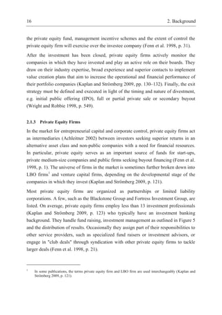 16 2. Background
the private equity fund, management incentive schemes and the extent of control the
private equity firm will exercise over the investee company (Fenn et al. 1998, p. 31).
After the investment has been closed, private equity firms actively monitor the
companies in which they have invested and play an active role on their boards. They
draw on their industry expertise, broad experience and superior contacts to implement
value creation plans that aim to increase the operational and financial performance of
their portfolio companies (Kaplan and Strömberg 2009, pp. 130–132). Finally, the exit
strategy must be defined and executed in light of the timing and nature of divestment,
e.g. initial public offering (IPO), full or partial private sale or secondary buyout
(Wright and Robbie 1998, p. 549).
2.1.3 Private Equity Firms
In the market for entrepreneurial capital and corporate control, private equity firms act
as intermediaries (Achleitner 2002) between investors seeking superior returns in an
alternative asset class and non-public companies with a need for financial resources.
In particular, private equity serves as an important source of funds for start-ups,
private medium-size companies and public firms seeking buyout financing (Fenn et al.
1998, p. 1). The universe of firms in the market is sometimes further broken down into
LBO firms1
and venture capital firms, depending on the developmental stage of the
companies in which they invest (Kaplan and Strömberg 2009, p. 121).
Most private equity firms are organized as partnerships or limited liability
corporations. A few, such as the Blackstone Group and Fortress Investment Group, are
listed. On average, private equity firms employ less than 13 investment professionals
(Kaplan and Strömberg 2009, p. 123) who typically have an investment banking
background. They handle fund raising, investment management as outlined in Figure 5
and the distribution of results. Occasionally they assign part of their responsibilities to
other service providers, such as specialized fund raisers or investment advisors, or
engage in "club deals" through syndication with other private equity firms to tackle
larger deals (Fenn et al. 1998, p. 21).
1
In some publications, the terms private equity firm and LBO firm are used interchangeably (Kaplan and
Strömberg 2009, p. 121).
 