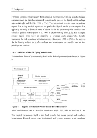 2. Background 17
For their services, private equity firms are paid by investors, who are usually charged
a management fee based on managed volume and a success fee based on the realized
returns (Wright and Robbie 1998, p. 534). The interests of investors and the private
equity firm acting as their agent are not perfectly aligned, as the private equity firm
typically has only a financial stake of about 1% in the partnership via a vehicle that
serves as general partner (Fenn et al. 1998, p. 28; Strömberg 2009, p. 5). For example,
private equity firms have an incentive to leverage deals excessively, thereby
increasing the risk associated with investments (Sahlmann 1990, p. 496) as the success
fee is directly related to profits realized on investments but usually has no loss
participation element.
2.1.4 Structure of Private Equity Transactions
The dominant form of private equity fund is the limited partnership as shown in Figure
6.
Figure 6: Typical Structure of Private Equity Fund Investments
Source: Based on (Müller 2008, p. 17), Gilligan, John and Mike Wright (2008), (Baker and Smith 1998, p. 176)
The limited partnership itself is the fund vehicle that raises capital and conducts
investments. Limited partners are institutional and private investors who contribute
Limited partners
General
partner
Limited partnership
1% 99%• Management fee
• Carried interest
• Capital repayment
• Realized gains minus
carried interest
• Capital repayment
Private equity firm
"NewCos"
Target companies
40%
5%
15%
30%Capital-
structure of
NewCos
Bank loans
Senior debt
Equity
Subordindated
debt/mezzanine
Fund capital: 50%
Warrants: 30-40%
Managment: 10-20%
 
