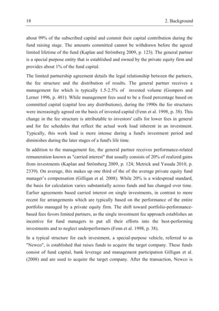 18 2. Background
about 99% of the subscribed capital and commit their capital contribution during the
fund raising stage. The amounts committed cannot be withdrawn before the agreed
limited lifetime of the fund (Kaplan and Strömberg 2009, p. 123). The general partner
is a special purpose entity that is established and owned by the private equity firm and
provides about 1% of the fund capital.
The limited partnership agreement details the legal relationship between the partners,
the fee structure and the distribution of results. The general partner receives a
management fee which is typically 1.5-2.5% of invested volume (Gompers and
Lerner 1996, p. 481). While management fees used to be a fixed percentage based on
committed capital (capital less any distributions), during the 1990s the fee structures
were increasingly agreed on the basis of invested capital (Fenn et al. 1998, p. 38). This
change in the fee structure is attributable to investors' calls for lower fees in general
and for fee schedules that reflect the actual work load inherent in an investment.
Typically, this work load is more intense during a fund's investment period and
diminishes during the later stages of a fund's life time.
In addition to the management fee, the general partner receives performance-related
remuneration known as "carried interest" that usually consists of 20% of realized gains
from investments (Kaplan and Strömberg 2009, p. 124; Metrick and Yasuda 2010, p.
2339). On average, this makes up one third of the of the average private equity fund
manager’s compensation (Gilligan et al. 2008). While 20% is a widespread standard,
the basis for calculation varies substantially across funds and has changed over time.
Earlier agreements based carried interest on single investments, in contrast to more
recent fee arrangements which are typically based on the performance of the entire
portfolio managed by a private equity firm. The shift toward portfolio-performance-
based fees favors limited partners, as the single investment fee approach establishes an
incentive for fund managers to put all their efforts into the best-performing
investments and to neglect underperformers (Fenn et al. 1998, p. 38).
In a typical structure for each investment, a special-purpose vehicle, referred to as
"Newco", is established that raises funds to acquire the target company. These funds
consist of fund capital, bank leverage and management participation Gilligan et al.
(2008) and are used to acquire the target company. After the transaction, Newco is
 