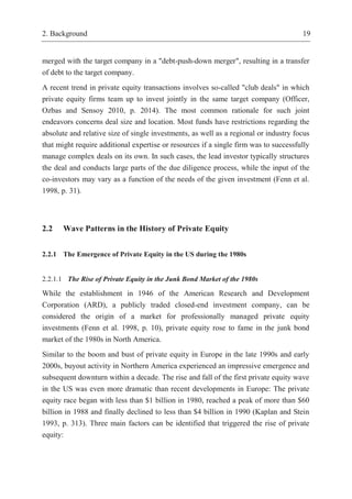 2. Background 19
merged with the target company in a "debt-push-down merger", resulting in a transfer
of debt to the target company.
A recent trend in private equity transactions involves so-called "club deals" in which
private equity firms team up to invest jointly in the same target company (Officer,
Ozbas and Sensoy 2010, p. 2014). The most common rationale for such joint
endeavors concerns deal size and location. Most funds have restrictions regarding the
absolute and relative size of single investments, as well as a regional or industry focus
that might require additional expertise or resources if a single firm was to successfully
manage complex deals on its own. In such cases, the lead investor typically structures
the deal and conducts large parts of the due diligence process, while the input of the
co-investors may vary as a function of the needs of the given investment (Fenn et al.
1998, p. 31).
2.2 Wave Patterns in the History of Private Equity
2.2.1 The Emergence of Private Equity in the US during the 1980s
2.2.1.1 The Rise of Private Equity in the Junk Bond Market of the 1980s
While the establishment in 1946 of the American Research and Development
Corporation (ARD), a publicly traded closed-end investment company, can be
considered the origin of a market for professionally managed private equity
investments (Fenn et al. 1998, p. 10), private equity rose to fame in the junk bond
market of the 1980s in North America.
Similar to the boom and bust of private equity in Europe in the late 1990s and early
2000s, buyout activity in Northern America experienced an impressive emergence and
subsequent downturn within a decade. The rise and fall of the first private equity wave
in the US was even more dramatic than recent developments in Europe: The private
equity race began with less than $1 billion in 1980, reached a peak of more than $60
billion in 1988 and finally declined to less than $4 billion in 1990 (Kaplan and Stein
1993, p. 313). Three main factors can be identified that triggered the rise of private
equity:
 