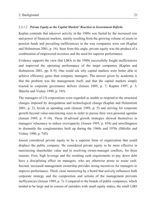 2. Background 21
2.2.1.2 Private Equity as the Capital Markets' Reaction to Government Deficits
Kaplan contends that takeover activity in the 1980s was fueled by the increased size
and power of financial markets, mainly resulting from the growing volume of assets in
pension funds and prevailing inefficiencies in the way companies were run (Kaplan
and Holmstrom 2001, p. 16). Seen from this angle, private equity was the product of a
combination of empowered investors and the need for superior performance.
Evidence supports the view that LBOs in the 1980s successfully fought inefficiencies
and improved the operating performance of the target companies (Kaplan and
Holmstrom 2001, pp. 8–9). One could ask why capital markets were better able to
achieve efficiency gains than company managers. The answer given by academia is
that the problem was the management itself, and that the capital markets simply
reacted to corporate governance deficits (Jensen 1989, p. 7; Kaplan 1997, p. 3;
Shleifer and Vishny 1990, p. 745).
The managers of US corporations were regarded as unable to respond to the structural
changes imposed by deregulation and technological change (Kaplan and Holmstrom
2001, p. 2), lavish in spending cash (Jensen 1989, p. 5) and striving for corporate
growth beyond value-maximizing sizes in order to pursue their own personal agendas
(Jensen 1989, p. 9–10). These ill-advised growth strategies showed themselves in
managers' reluctance to reduce overcapacity (Jensen 1993, p. 854) and unwillingness
to dismantle the conglomerates built up during the 1960s and 1970s (Shleifer and
Vishny 1990, p. 745).
Jensen considered private equity to be a superior form of organization that could
displace the public company. He considered private equity to be more effective in
maximizing shareholder value and in resolving owner-manager conflicts, for three
reasons: First, high leverage and the resulting cash requirements to pay down debt
have a disciplining effect on managers, who are otherwise prone to waste cash.
Second, increased management ownership provides strong incentives for managers to
improve performance. Third, close monitoring by a board that actively influences both
corporate strategy and the composition and actions of the management prevents
inefficiencies (Jensen 1989, p. 7). Compared to the boards of public companies, which
tended to be large and to consist of outsiders with small equity stakes, the small LBO
 